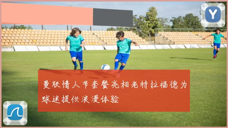 曼联情人节套餐亮相老特拉福德为球迷提供浪漫体验