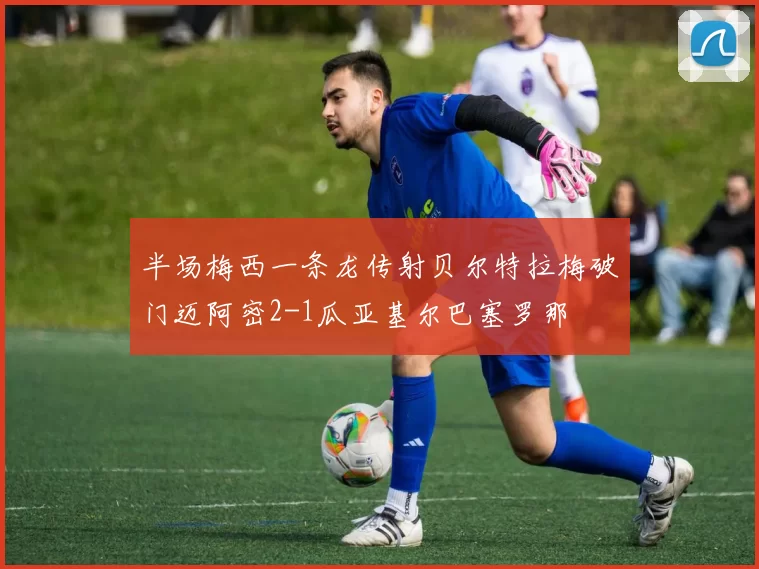 半场梅西一条龙传射贝尔特拉梅破门迈阿密2-1瓜亚基尔巴塞罗那