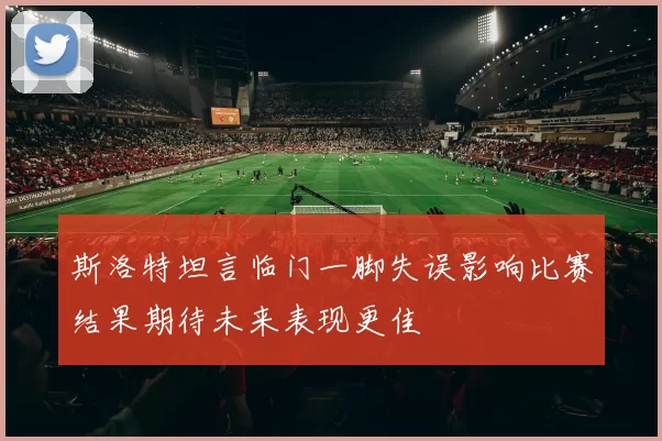 斯洛特坦言临门一脚失误影响比赛结果期待未来表现更佳