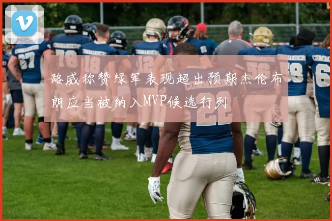 路威称赞绿军表现超出预期杰伦布朗应当被纳入MVP候选行列