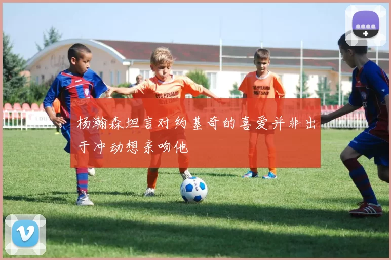 杨瀚森坦言对约基奇的喜爱并非出于冲动想亲吻他