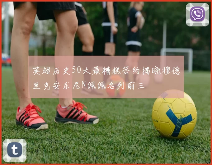 英超历史50大最糟糕签约揭晓穆德里克安东尼N佩佩名列前三