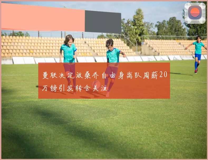 曼联决定放桑乔自由身离队周薪20万镑引发转会关注