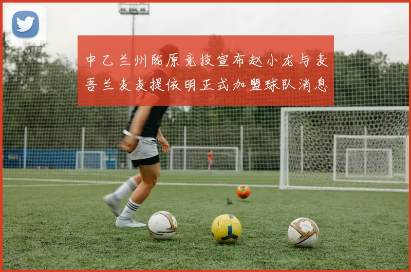 中乙兰州陇原竞技宣布赵小龙与麦吾兰麦麦提依明正式加盟球队消息