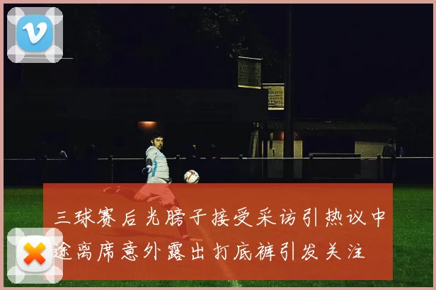 三球赛后光膀子接受采访引热议中途离席意外露出打底裤引发关注