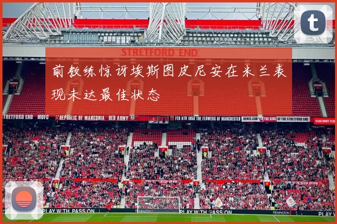 前教练惊讶埃斯图皮尼安在米兰表现未达最佳状态