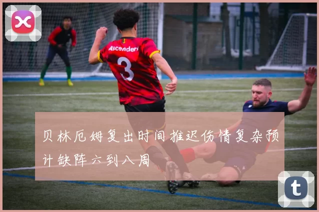 贝林厄姆复出时间推迟伤情复杂预计缺阵六到八周