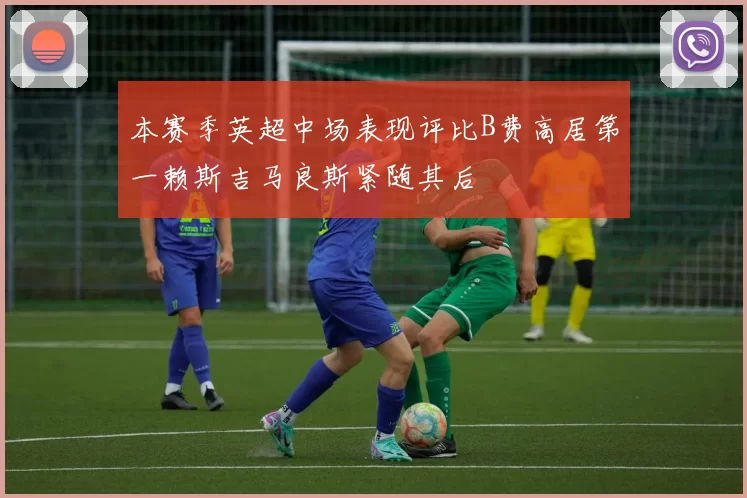 本赛季英超中场表现评比B费高居第一赖斯吉马良斯紧随其后