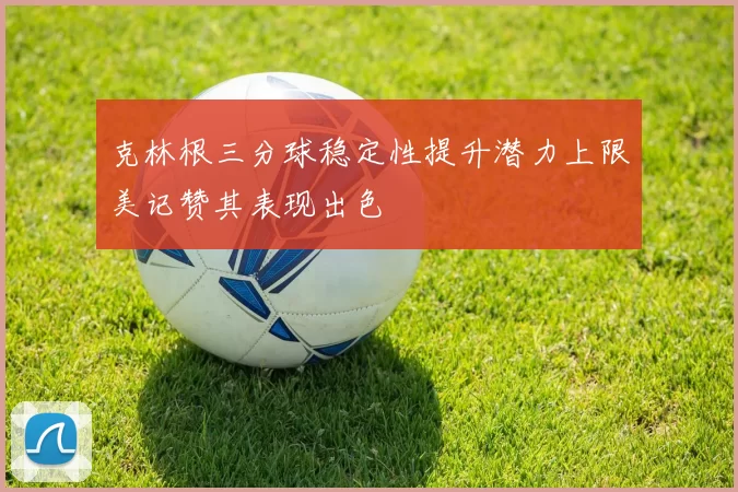 克林根三分球稳定性提升潜力上限美记赞其表现出色