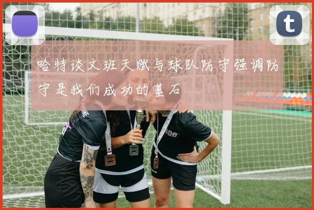哈特谈文班天赋与球队防守强调防守是我们成功的基石