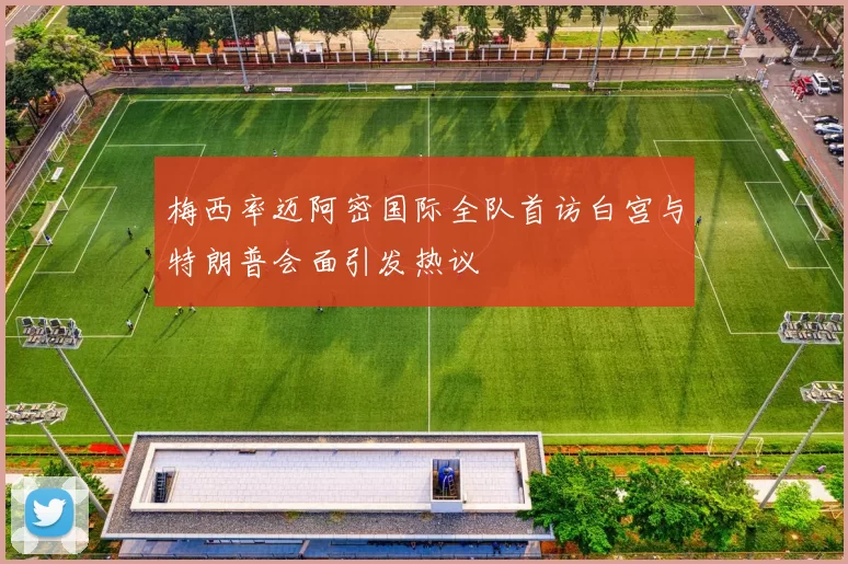 梅西率迈阿密国际全队首访白宫与特朗普会面引发热议