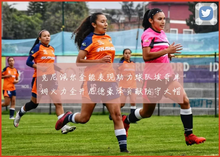 克尼佩尔全能表现助力球队埃奇库姆火力全开尼德豪泽贡献防守大帽