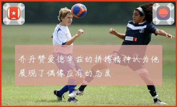 乔丹赞爱德华兹的拼搏精神认为他展现了偶像应有的态度