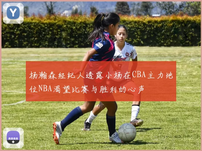 杨瀚森经纪人透露小杨在CBA主力地位NBA渴望比赛与胜利的心声