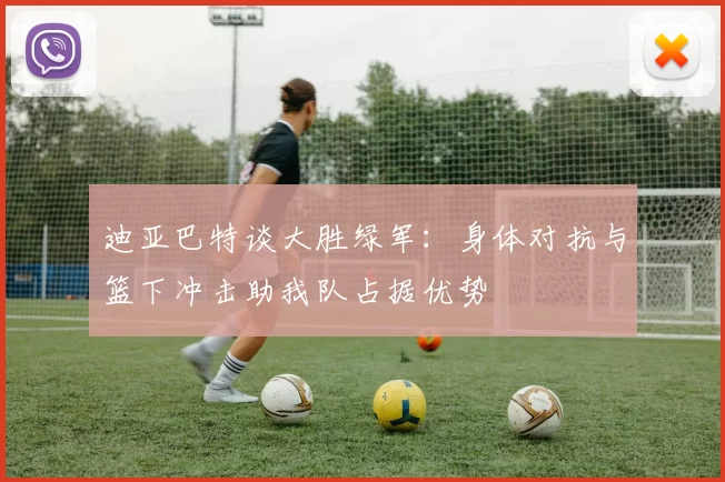 迪亚巴特谈大胜绿军：身体对抗与篮下冲击助我队占据优势