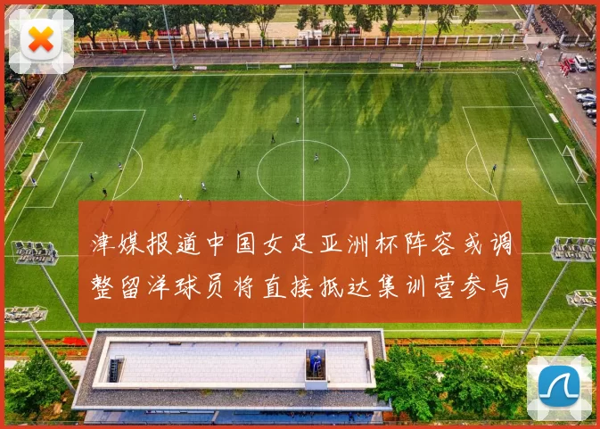 津媒报道中国女足亚洲杯阵容或调整留洋球员将直接抵达集训营参与备战