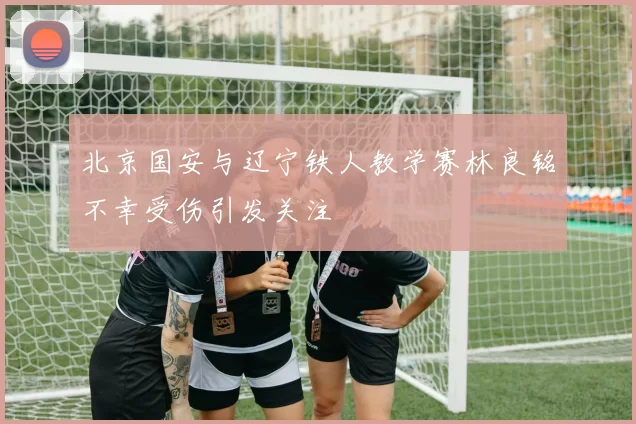 北京国安与辽宁铁人教学赛林良铭不幸受伤引发关注