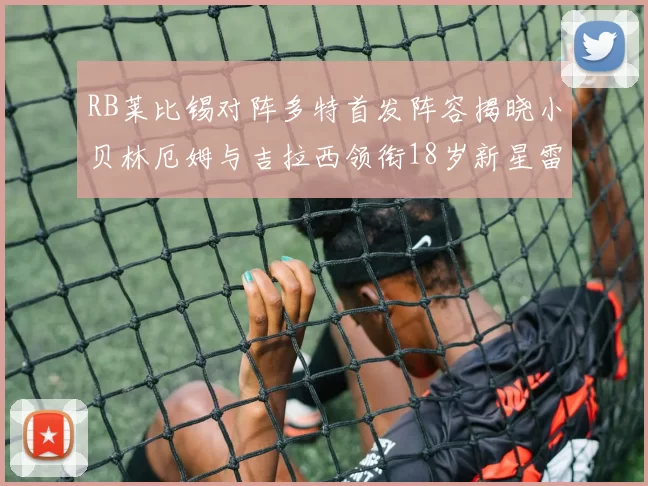 RB莱比锡对阵多特首发阵容揭晓小贝林厄姆与吉拉西领衔18岁新星雷吉亚尼出战