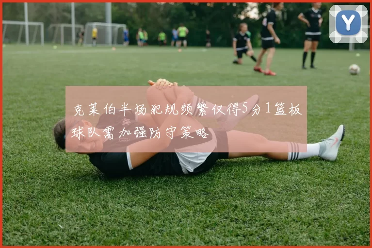 克莱伯半场犯规频繁仅得5分1篮板球队需加强防守策略