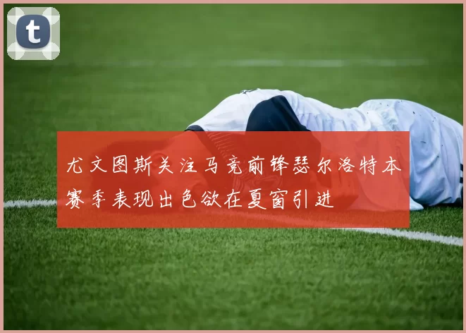 尤文图斯关注马竞前锋瑟尔洛特本赛季表现出色欲在夏窗引进