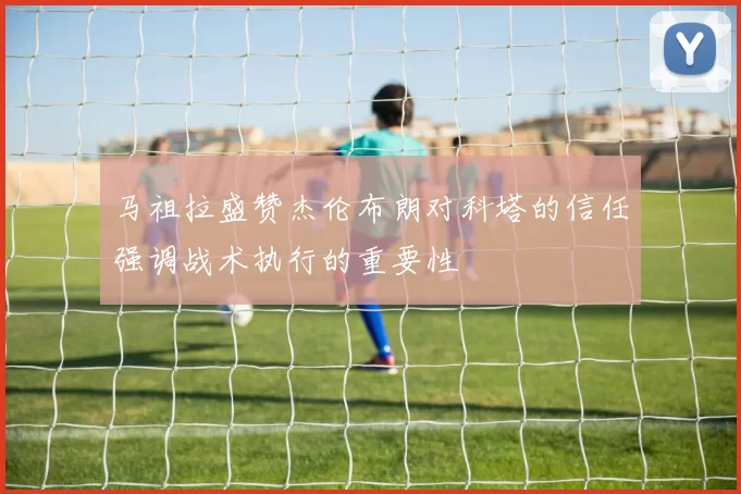 马祖拉盛赞杰伦布朗对科塔的信任强调战术执行的重要性