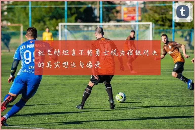 杜兰特坦言不将勇士视为宿敌对决的真实想法与感受