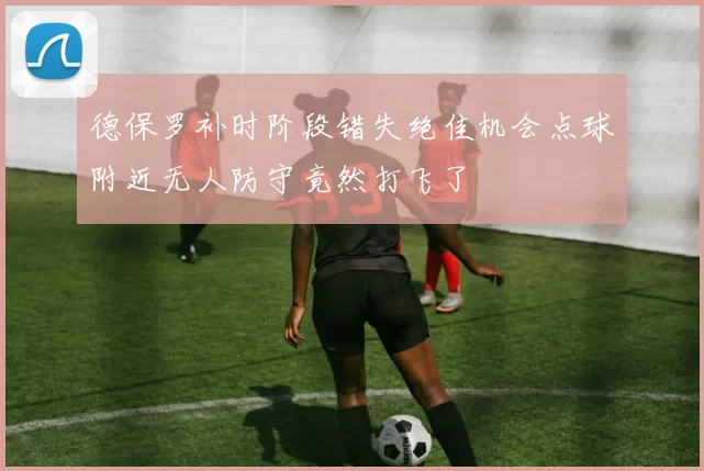 德保罗补时阶段错失绝佳机会点球附近无人防守竟然打飞了
