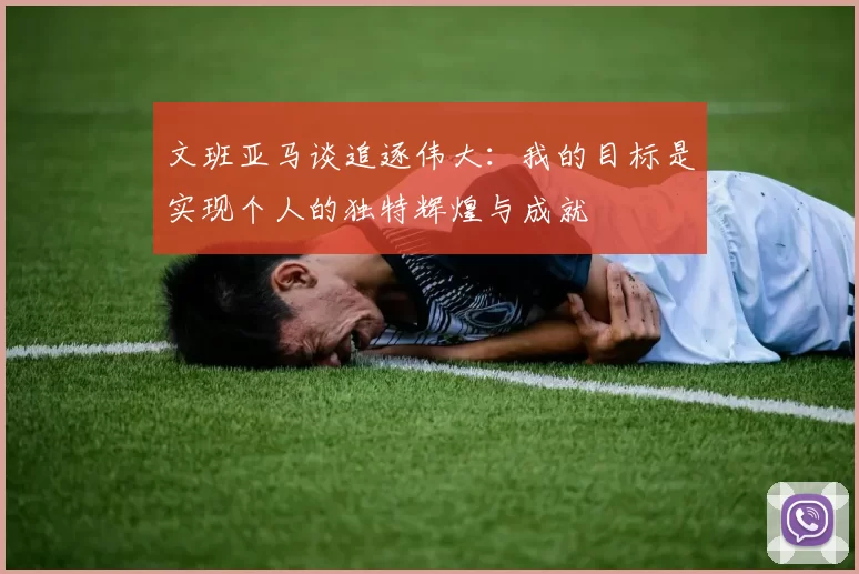 文班亚马谈追逐伟大：我的目标是实现个人的独特辉煌与成就