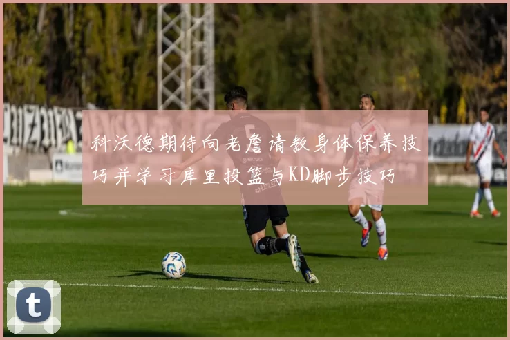 科沃德期待向老詹请教身体保养技巧并学习库里投篮与KD脚步技巧